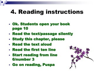 4. Reading instructions
• Ok. Students open your book
page 10
• Read the text/passage silently
• Study this chapter, please
• Read the text aloud
• Read the first ten line
• Start reading from line
6/number 3
• Go on reading, Puspa
 