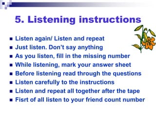 5. Listening instructions
 Listen again/ Listen and repeat
 Just listen. Don’t say anything
 As you listen, fill in the missing number
 While listening, mark your answer sheet
 Before listening read through the questions
 Listen carefully to the instructions
 Listen and repeat all together after the tape
 Fisrt of all listen to your friend count number
 