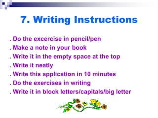 7. Writing Instructions
. Do the excercise in pencil/pen
. Make a note in your book
. Write it in the empty space at the top
. Write it neatly
. Write this application in 10 minutes
. Do the exercises in writing
. Write it in block letters/capitals/big letter
 