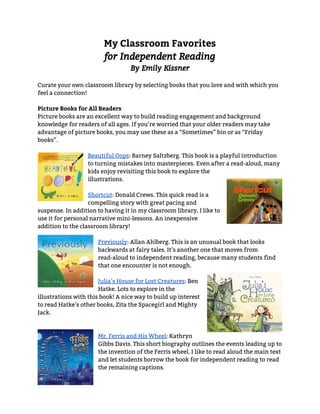 My Classroom Favorites
for Independent Reading
By Emily Kissner
 
Curate your own classroom library by selecting books that you love and with which you 
feel a connection!  
 
Picture Books for All Readers
Picture books are an excellent way to build reading engagement and background 
knowledge for readers of all ages. If you’re worried that your older readers may take 
advantage of picture books, you may use these as a “Sometimes” bin or as “Friday 
books”. 
 
Beautiful Oops​: Barney Saltzberg. This book is a playful introduction 
to turning mistakes into masterpieces. Even after a read-aloud, many 
kids enjoy revisiting this book to explore the 
illustrations. 
 
Shortcut​: Donald Crews. This quick read is a 
compelling story with great pacing and 
suspense. In addition to having it in my classroom library, I like to 
use it for personal narrative mini-lessons. An inexpensive 
addition to the classroom library! 
 
Previously​: Allan Ahlberg. This is an unusual book that looks 
backwards at fairy tales. It’s another one that moves from 
read-aloud to independent reading, because many students find 
that one encounter is not enough. 
 
Julia’s House for Lost Creatures​: Ben 
Hatke. Lots to explore in the 
illustrations with this book! A nice way to build up interest 
to read Hatke’s other books, Zita the Spacegirl and Mighty 
Jack. 
 
 
Mr. Ferris and His Wheel​: Kathryn 
Gibbs Davis. This short biography outlines the events leading up to 
the invention of the Ferris wheel. I like to read aloud the main text 
and let students borrow the book for independent reading to read 
the remaining captions. 
 