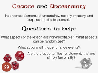 Chance and Uncertainty
Incorporate elements of uncertainty, novelty, mystery, and
surprise into the lesson/unit.
What aspects of the lesson are non-negotiable? What aspects
can be randomized?
What actions will trigger chance events?
Questions to help:
Are there opportunities for elements that are
simply fun or silly?
29
 