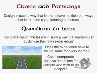 Choice and Pathways
Design in such a way that learners have multiple pathways
that lead to the same learning outcomes.
How can I design the lesson in such a way that learners can
customize their own experience?
Does the experience have to
be the same for every learner?
Questions to help:
Can I incorporate
bonus/side options for
learners who wish to go
deeper?
 