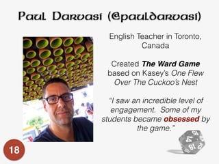 Paul Darvasi (@pauldarvasi)
English Teacher in Toronto,
Canada
Created The Ward Game
based on Kasey’s One Flew
Over The Cuckoo’s Nest
“I saw an incredible level of
engagement. Some of my
students became obsessed by
the game.”
18
 