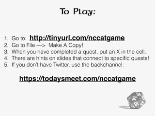 To Play:
1. Go to: http://tinyurl.com/nccatgame
2. Go to File —> Make A Copy!
3. When you have completed a quest, put an X in the cell.
4. There are hints on slides that connect to speciﬁc quests!
5. If you don’t have Twitter, use the backchannel:
https://todaysmeet.com/nccatgame
 