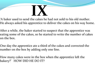 IX
‘A baker used to send the cakes he had not sold to his old mother.
He always asked his apprentice to deliver the cakes on his way home.

After a while, the baker started to suspect that the apprentice was
eating some of the cakes, so he started to write the number of cakes
on the box.

One day the apprentice ate a third of the cakes and corrected the
number on the box by adding only one line.

How many cakes were in the box when the apprentice left the
bakery?’ HOW DID HE DO IT?
 