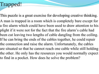 Trapped!
This puzzle is a great exercise for developing creative thinking.
A man is trapped in a room which is completely bare except for
a fire alarm which could have been used to draw attention to his
plight if it were not for the fact that the fire alarm’s cable had
been cut leaving two lengths of cable dangling from the ceiling.
If he can bring the ends of the cables together, he could repair
the connection and raise the alarm. Unfortunately, the cables
are situated so that he cannot reach one cable while still holding
the other. He only has the resources you would normally expect
to find in a pocket. How does he solve the problem?
 
