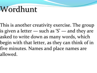 Wordhunt
This is another creativity exercise. The group
is given a letter — such as ‘S’ — and they are
asked to write down as many words, which
begin with that letter, as they can think of in
five minutes. Names and place names are
allowed.
 