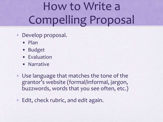 How to Write a
Compelling Proposal
• Develop proposal.
• Plan
• Budget
• Evaluation
• Narrative
• Use language that matches the tone of the
grantor’s website (formal/informal, jargon,
buzzwords, words that you see often, etc.)
• Edit, check rubric, and edit again.
 