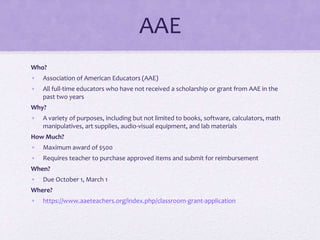 AAE
Who?
• Association of American Educators (AAE)
• All full-time educators who have not received a scholarship or grant from AAE in the
past two years
Why?
• A variety of purposes, including but not limited to books, software, calculators, math
manipulatives, art supplies, audio-visual equipment, and lab materials
How Much?
• Maximum award of $500
• Requires teacher to purchase approved items and submit for reimbursement
When?
• Due October 1, March 1
Where?
• https://www.aaeteachers.org/index.php/classroom-grant-application
 