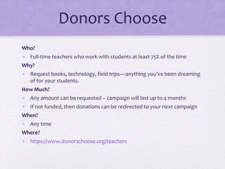 Donors Choose
Who?
• Full-time teachers who work with students at least 75% of the time
Why?
• Request books, technology, field trips—anything you’ve been dreaming
of for your students.
How Much?
• Any amount can be requested – campaign will last up to 4 months
• If not funded, then donations can be redirected to your next campaign
When?
• Any time
Where?
• https://www.donorschoose.org/teachers
 