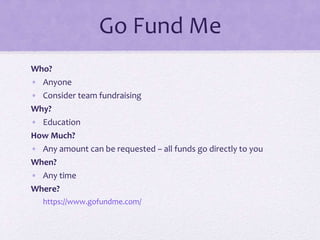 Go Fund Me
Who?
• Anyone
• Consider team fundraising
Why?
• Education
How Much?
• Any amount can be requested – all funds go directly to you
When?
• Any time
Where?
https://www.gofundme.com/
 