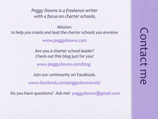 Contactme
Peggy Downs is a freelance writer
with a focus on charter schools.
Mission:
to help you create and lead the charter schools you envision
www.peggydowns.com
Are you a charter school leader?
Check out this blog just for you!
www.peggydowns.com/blog
Join our community on Facebook.
www.facebook.com/peggydownsweb/
Do you have questions? Ask me! peggydowns@gmail.com
 