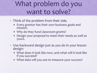 What problem do you
want to solve?
• Think of the problem from their side.
• Every grantor has their own business goals and
mission.
• Why do they fund classroom grants?
• Design your proposal to meet their needs as well as
yours.
• Use backward design just as you do in your lesson
design:
• What does it look like now, and what will it look like
if you succeed?
• What data will you use to measure your success?
 