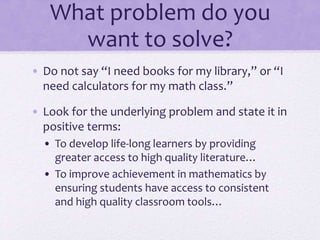 What problem do you
want to solve?
• Do not say “I need books for my library,” or “I
need calculators for my math class.”
• Look for the underlying problem and state it in
positive terms:
• To develop life-long learners by providing
greater access to high quality literature…
• To improve achievement in mathematics by
ensuring students have access to consistent
and high quality classroom tools…
 