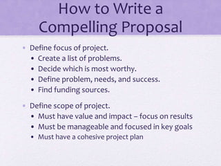 How to Write a
Compelling Proposal
• Define focus of project.
• Create a list of problems.
• Decide which is most worthy.
• Define problem, needs, and success.
• Find funding sources.
• Define scope of project.
• Must have value and impact – focus on results
• Must be manageable and focused in key goals
• Must have a cohesive project plan
 