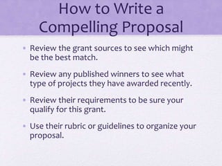How to Write a
Compelling Proposal
• Review the grant sources to see which might
be the best match.
• Review any published winners to see what
type of projects they have awarded recently.
• Review their requirements to be sure your
qualify for this grant.
• Use their rubric or guidelines to organize your
proposal.
 