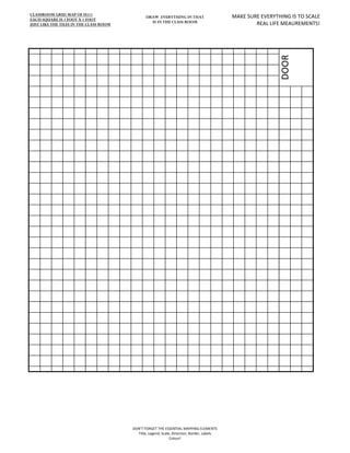 CLASSROOM GRID MAP OF H111
EACH SQUARE IS 1 FOOT X 1 FOOT
                                               DRAW EVERYTHING IN THAT                      MAKE SURE EVERYTHING IS TO SCALE
                                                 IS IN THE CLASS ROOM                               REAL LIFE MEAUREMENTS!
JUST LIKE THE TILES IN THE CLASS ROOM




                                                                                                            DOOR




                                        DON'T FORGET THE ESSENTIAL MAPPING ELEMENTS
                                          Title, Legend, Scale, Direction, Border, Labels
                                                              Colour!
 
