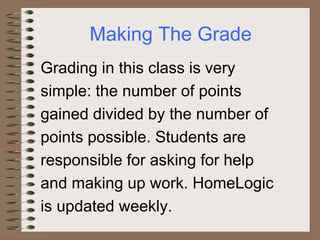 Making The Grade
Grading in this class is very
simple: the number of points
gained divided by the number of
points possible. Students are
responsible for asking for help
and making up work. HomeLogic
is updated weekly.
 