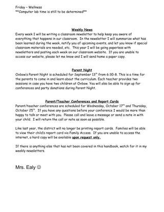 Friday – Wellness
**Computer lab time is still to be determined**




                                      Weekly News
Every week I will be writing a classroom newsletter to help keep you aware of
everything that happens in our classroom. In the newsletter I will summarize what has
been learned during the week, notify you of upcoming events, and let you know if special
classroom materials are needed, etc. This year I will be going paperless with
newsletters and posting each week on our classroom website. If you are unable to
access our website, please let me know and I will send home a paper copy.



                                      Parent Night
Oxbow’s Parent Night is scheduled for September 13th from 6:30-8. This is a time for
the parents to come in and learn about the curriculum. Each teacher provides two
sessions in case you have two children at Oxbow. You will also be able to sign up for
conferences and party donations during Parent Night.



                     Parent/Teacher Conferences and Report Cards
Parent/teacher conferences are scheduled for Wednesday, October 17th and Thursday,
October 25th. If you have any questions before your conference I would be more than
happy to talk or meet with you. Please call and leave a message or send a note in with
your child. I will return the call or note as soon as possible.

Like last year, the district will no longer be printing report cards. Families will be able
to view their child’s report card via Family Access. If you are unable to access the
internet, a hard copy will be available upon request only.

If there is anything else that has not been covered in this handbook, watch for it in my
weekly newsletters.




Mrs. Ealy 
 