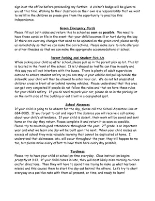 sign in at the office before proceeding any further. A visitor’s badge will be given to
you at this time. Walking to their classroom on their own is a responsibility that we want
to instill in the children so please give them the opportunity to practice this
independence.

                                 Green Emergency Cards
Please fill out both sides and return this to school as soon as possible. We need to
have these cards on file in the event that your child becomes ill or hurt during the day.
If there are ever any changes that need to be updated on the green card, please notify
us immediately so that we can make the corrections. Please make sure to note allergies
or other illnesses so that we can make the appropriate accommodations at school.

                           Parent Parking and Student Pick-Up
When picking your child up after school, please pull up in the parent pick up lot. This lot
is located in the front of the school. It is U-shaped so traffic can flow in easily and
this way you will not interfere with the buses. There is plenty of adult supervision
outside to ensure student safety so you can stay in your vehicle and pull up beside the
sidewalk; your child will then be allowed to enter your car. We do not let unassisted
children cross in front of or behind running vehicles. Please understand that this area
can get very congested if people do not follow the rules and that we have these rules
for your child’s safety. If you do need to park your car, please do so in the parking lot
on the north side of the building or out front in a designated spot.

                                     School Absences
If your child is going to be absent for the day, please call the School Absentee Line at
684-8085. If you forget to call and report the absence you will receive a call asking
about your child’s attendance. If your child is absent, their work will be saved and sent
home on the day they return. Please complete it and return it as soon as possible.
Please try to maintain good attendance throughout the year. 2nd grade is an important
year and what we learn one day will be built upon the next. When your child misses an
excess of school they miss valuable learning that cannot be duplicated at home. I
understand that sicknesses, etc. will occur throughout the year, they will happen to me
too, but please make every effort to have them here every day possible.

                                         Tardiness
Please try to have your child at school on time everyday. Class instruction begins
promptly at 9:13. If your child comes in late, they will most likely miss morning routines
and/or directions. Then they will have to spend time trying to make up what has been
missed and this causes them to start the day out behind the others. Let’s try to start
everyday on a positive note with them all present, on time, and ready to learn!
 