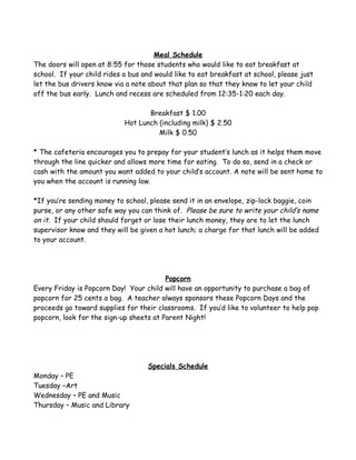 Meal Schedule
The doors will open at 8:55 for those students who would like to eat breakfast at
school. If your child rides a bus and would like to eat breakfast at school, please just
let the bus drivers know via a note about that plan so that they know to let your child
off the bus early. Lunch and recess are scheduled from 12:35-1:20 each day.

                                   Breakfast $ 1.00
                            Hot Lunch (including milk) $ 2.50
                                      Milk $ 0.50

* The cafeteria encourages you to prepay for your student’s lunch as it helps them move
through the line quicker and allows more time for eating. To do so, send in a check or
cash with the amount you want added to your child’s account. A note will be sent home to
you when the account is running low.

*If you’re sending money to school, please send it in an envelope, zip-lock baggie, coin
purse, or any other safe way you can think of. Please be sure to write your child’s name
on it. If your child should forget or lose their lunch money, they are to let the lunch
supervisor know and they will be given a hot lunch; a charge for that lunch will be added
to your account.




                                         Popcorn
Every Friday is Popcorn Day! Your child will have an opportunity to purchase a bag of
popcorn for 25 cents a bag. A teacher always sponsors these Popcorn Days and the
proceeds go toward supplies for their classrooms. If you’d like to volunteer to help pop
popcorn, look for the sign-up sheets at Parent Night!




                                    Specials Schedule
Monday – PE
Tuesday –Art
Wednesday – PE and Music
Thursday – Music and Library
 