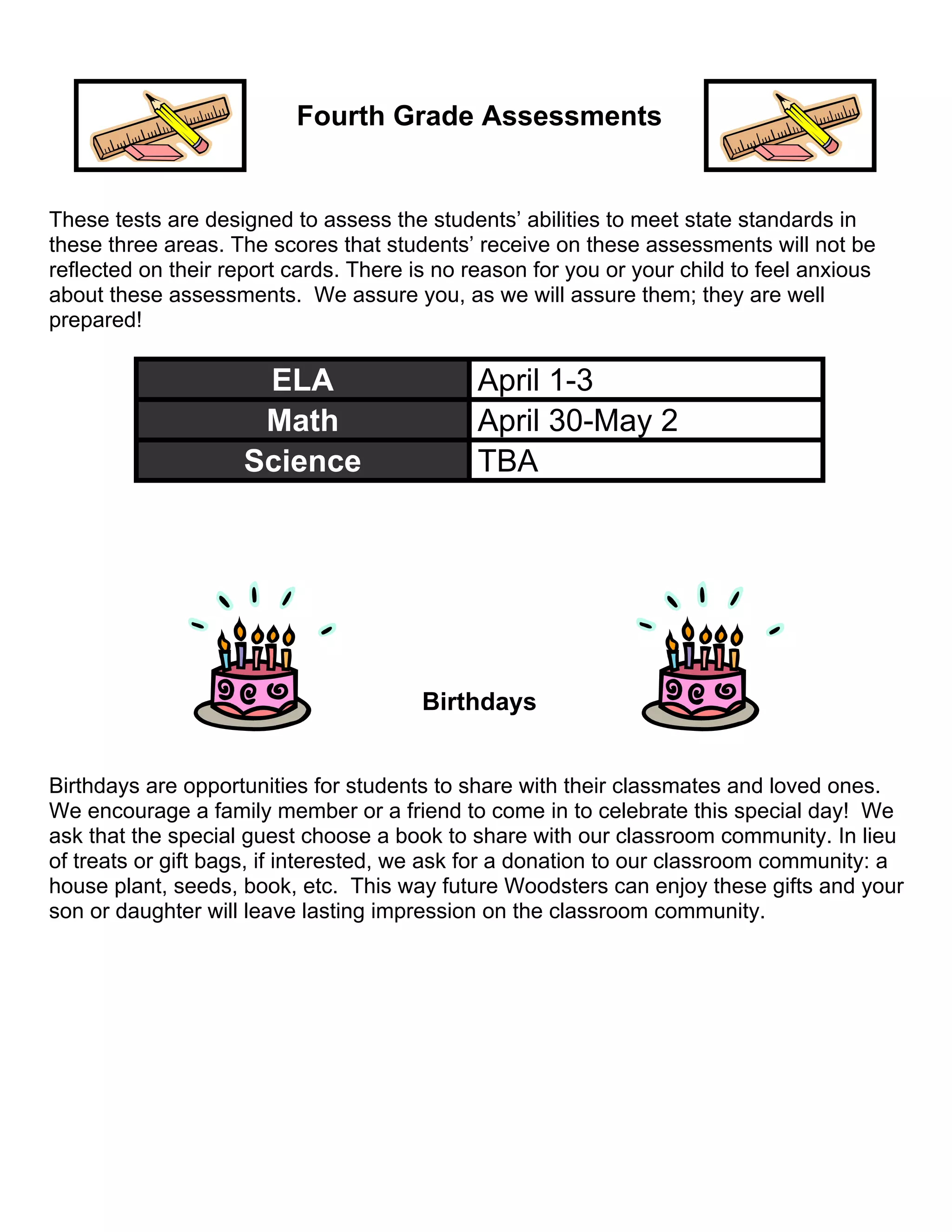 Fourth Grade Assessments
These tests are designed to assess the students’ abilities to meet state standards in
these three areas. The scores that students’ receive on these assessments will not be
reflected on their report cards. There is no reason for you or your child to feel anxious
about these assessments. We assure you, as we will assure them; they are well
prepared!
ELA April 1-3
Math April 30-May 2
Science TBA
Birthdays
Birthdays are opportunities for students to share with their classmates and loved ones.
We encourage a family member or a friend to come in to celebrate this special day! We
ask that the special guest choose a book to share with our classroom community. In lieu
of treats or gift bags, if interested, we ask for a donation to our classroom community: a
house plant, seeds, book, etc. This way future Woodsters can enjoy these gifts and your
son or daughter will leave lasting impression on the classroom community.
 