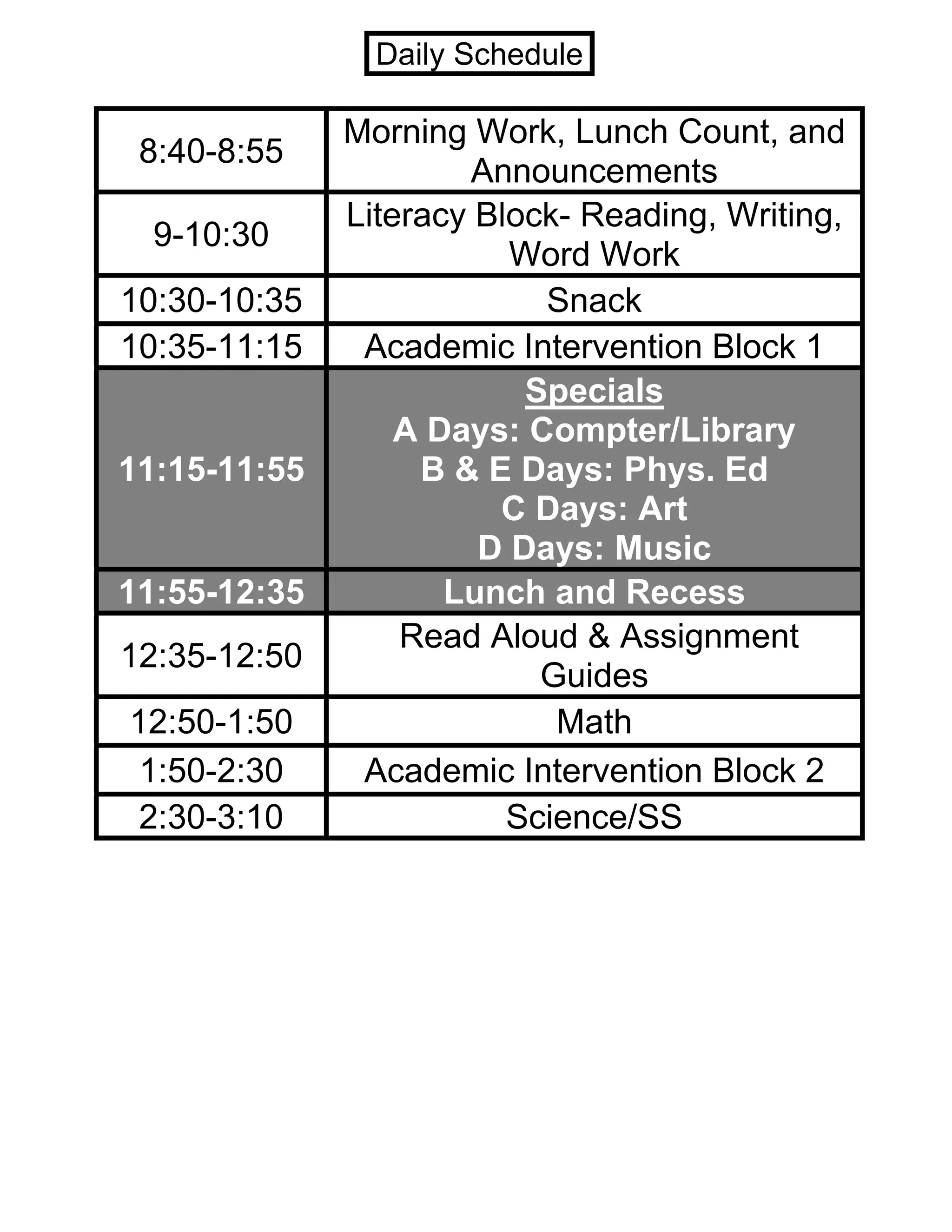 8:40-8:55
Morning Work, Lunch Count, and
Announcements
9-10:30
Literacy Block- Reading, Writing,
Word Work
10:30-10:35 Snack
10:35-11:15 Academic Intervention Block 1
11:15-11:55
Specials
A Days: Compter/Library
B & E Days: Phys. Ed
C Days: Art
D Days: Music
11:55-12:35 Lunch and Recess
12:35-12:50
Read Aloud & Assignment
Guides
12:50-1:50 Math
1:50-2:30 Academic Intervention Block 2
2:30-3:10 Science/SS
Daily Schedule
 
