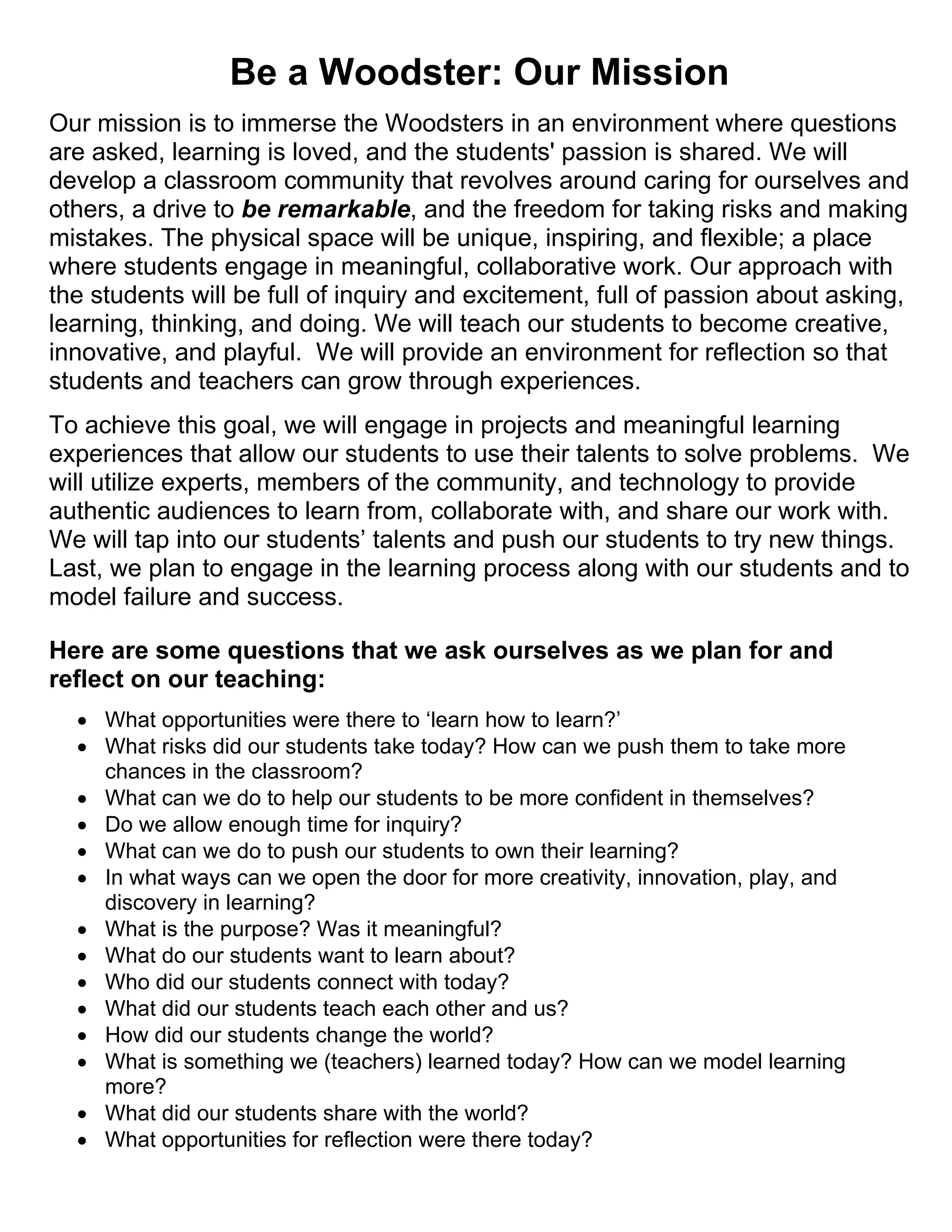 Be a Woodster: Our Mission
Our mission is to immerse the Woodsters in an environment where questions
are asked, learning is loved, and the students' passion is shared. We will
develop a classroom community that revolves around caring for ourselves and
others, a drive to be remarkable, and the freedom for taking risks and making
mistakes. The physical space will be unique, inspiring, and flexible; a place
where students engage in meaningful, collaborative work. Our approach with
the students will be full of inquiry and excitement, full of passion about asking,
learning, thinking, and doing. We will teach our students to become creative,
innovative, and playful. We will provide an environment for reflection so that
students and teachers can grow through experiences.
To achieve this goal, we will engage in projects and meaningful learning
experiences that allow our students to use their talents to solve problems. We
will utilize experts, members of the community, and technology to provide
authentic audiences to learn from, collaborate with, and share our work with.
We will tap into our students’ talents and push our students to try new things.
Last, we plan to engage in the learning process along with our students and to
model failure and success.
Here are some questions that we ask ourselves as we plan for and
reflect on our teaching:
 What opportunities were there to ‘learn how to learn?’
 What risks did our students take today? How can we push them to take more
chances in the classroom?
 What can we do to help our students to be more confident in themselves?
 Do we allow enough time for inquiry?
 What can we do to push our students to own their learning?
 In what ways can we open the door for more creativity, innovation, play, and
discovery in learning?
 What is the purpose? Was it meaningful?
 What do our students want to learn about?
 Who did our students connect with today?
 What did our students teach each other and us?
 How did our students change the world?
 What is something we (teachers) learned today? How can we model learning
more?
 What did our students share with the world?
 What opportunities for reflection were there today?
 