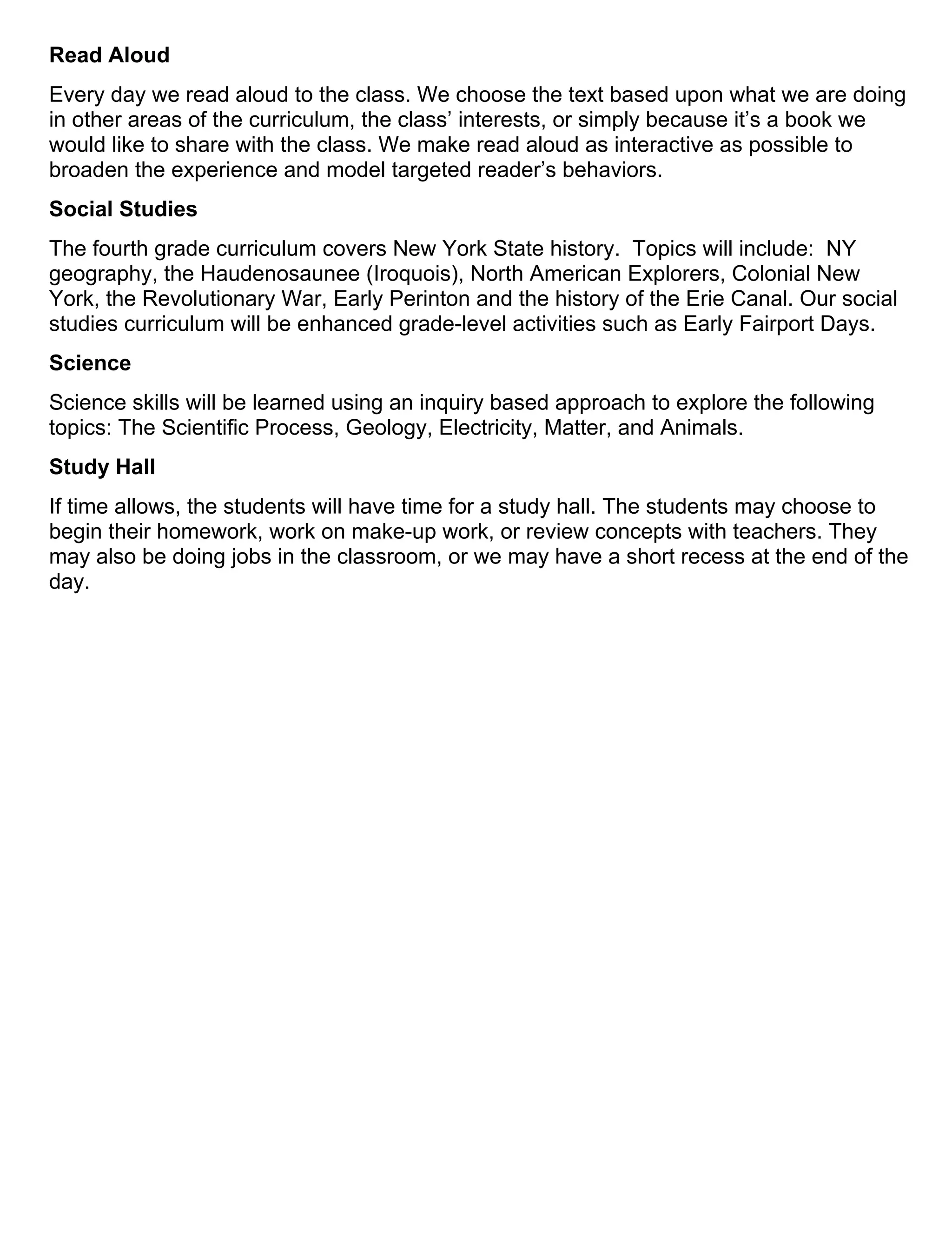 Read Aloud
Every day we read aloud to the class. We choose the text based upon what we are doing
in other areas of the curriculum, the class’ interests, or simply because it’s a book we
would like to share with the class. We make read aloud as interactive as possible to
broaden the experience and model targeted reader’s behaviors.
Social Studies
The fourth grade curriculum covers New York State history. Topics will include: NY
geography, the Haudenosaunee (Iroquois), North American Explorers, Colonial New
York, the Revolutionary War, Early Perinton and the history of the Erie Canal. Our social
studies curriculum will be enhanced grade-level activities such as Early Fairport Days.
Science
Science skills will be learned using an inquiry based approach to explore the following
topics: The Scientific Process, Geology, Electricity, Matter, and Animals.
Study Hall
If time allows, the students will have time for a study hall. The students may choose to
begin their homework, work on make-up work, or review concepts with teachers. They
may also be doing jobs in the classroom, or we may have a short recess at the end of the
day.
 