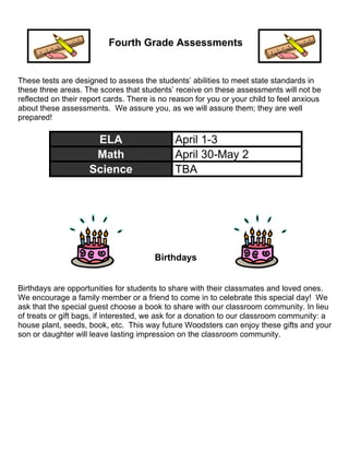 Fourth Grade Assessments
These tests are designed to assess the students’ abilities to meet state standards in
these three areas. The scores that students’ receive on these assessments will not be
reflected on their report cards. There is no reason for you or your child to feel anxious
about these assessments. We assure you, as we will assure them; they are well
prepared!
ELA April 1-3
Math April 30-May 2
Science TBA
Birthdays
Birthdays are opportunities for students to share with their classmates and loved ones.
We encourage a family member or a friend to come in to celebrate this special day! We
ask that the special guest choose a book to share with our classroom community. In lieu
of treats or gift bags, if interested, we ask for a donation to our classroom community: a
house plant, seeds, book, etc. This way future Woodsters can enjoy these gifts and your
son or daughter will leave lasting impression on the classroom community.
 