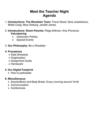 Meet the Teacher Night
Agenda
1. Introductions- The Woodster Team: Travis Wood, Sara Jwaskiewicz,
Mollie Craig, Mary Sieburg, Janelle James
2. Introductions- Room Parents: Paige Dittman, Amy Provenzo
Volunteering
 Classroom Parties
 Special Events
3. Our Philosophy- Be a Woodster
4. Procedures
 Daily Schedule
 Organization
 Assignment Guide
 Homework
5. Our Digital Footprint
 How to participate
6. Miscellaneous
 Snacks/Brain and Body Break- Every morning around 10:45
 Communication
 Conferences
 