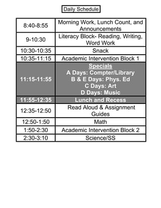 8:40-8:55
Morning Work, Lunch Count, and
Announcements
9-10:30
Literacy Block- Reading, Writing,
Word Work
10:30-10:35 Snack
10:35-11:15 Academic Intervention Block 1
11:15-11:55
Specials
A Days: Compter/Library
B & E Days: Phys. Ed
C Days: Art
D Days: Music
11:55-12:35 Lunch and Recess
12:35-12:50
Read Aloud & Assignment
Guides
12:50-1:50 Math
1:50-2:30 Academic Intervention Block 2
2:30-3:10 Science/SS
Daily Schedule
 