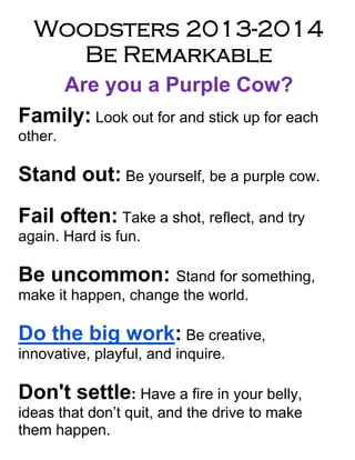 Woodsters 2013-2014
Be Remarkable
Are you a Purple Cow?
Family: Look out for and stick up for each
other.
Stand out: Be yourself, be a purple cow.
Fail often: Take a shot, reflect, and try
again. Hard is fun.
Be uncommon: Stand for something,
make it happen, change the world.
Do the big work: Be creative,
innovative, playful, and inquire.
Don't settle: Have a fire in your belly,
ideas that don’t quit, and the drive to make
them happen.
 
