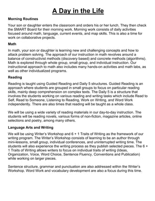 A Day in the Life
Morning Routines
Your son or daughter enters the classroom and orders his or her lunch. They then check
the SMART Board for their morning work. Morning work consists of daily activities
focused around math, language, current events, and map skills. This is also a time for
work on collaborative projects.
Math
In math, your son or daughter is learning new and challenging concepts and how to
attack problem solving. The approach of our instruction in math revolves around a
balance of constructivist methods (discovery based) and concrete methods (algorithms).
Math is explored through whole group, small group, and individual instruction. Our
instructional approach to math also includes many hands-on activities and math labs, as
well as other individualized programs.
Reading
Reading is taught using Guided Reading and Daily 5 structures. Guided Reading is an
approach where students are grouped in small groups to focus on particular reading
skills, mainly deep comprehension on complex texts. The Daily 5 is a structure that
involves the students working on various reading and writing tasks which include Read to
Self, Read to Someone, Listening to Reading, Work on Writing, and Word Work
independently. There are also times that reading will be taught as a whole class.
We will be using a wide variety of reading materials in our day-to-day instruction. The
students will be reading novels, various forms of non-fiction, magazine articles, online
selections and poetry, among many others.
Language Arts and Writing
We will be using Writer’s Workshop and 6 + 1 Traits of Writing as the framework of our
writing program. The Writer’s Workshop consists of learning to be an author through
mini-lessons, small group, individual conferences, and uninterrupted writing time. The
students will also experience the writing process as they publish selected pieces. The 6 +
1 Traits of Writing allows writers to focus on individual traits of writing (Ideas,
Organization, Voice, Word Choice, Sentence Fluency, Conventions and Publication)
while working on larger pieces.
Sentence structure, grammar and punctuation are also addressed within the Writer’s
Workshop. Word Work and vocabulary development are also a focus during this time.
 