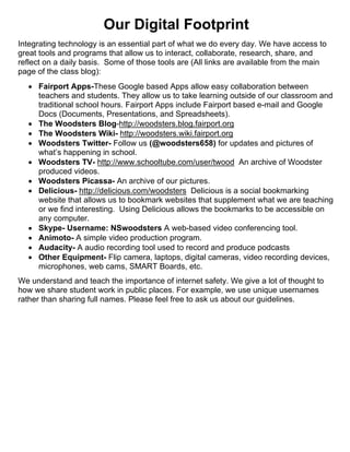 Our Digital Footprint
Integrating technology is an essential part of what we do every day. We have access to
great tools and programs that allow us to interact, collaborate, research, share, and
reflect on a daily basis. Some of those tools are (All links are available from the main
page of the class blog):
 Fairport Apps-These Google based Apps allow easy collaboration between
teachers and students. They allow us to take learning outside of our classroom and
traditional school hours. Fairport Apps include Fairport based e-mail and Google
Docs (Documents, Presentations, and Spreadsheets).
 The Woodsters Blog-http://woodsters.blog.fairport.org
 The Woodsters Wiki- http://woodsters.wiki.fairport.org
 Woodsters Twitter- Follow us (@woodsters658) for updates and pictures of
what’s happening in school.
 Woodsters TV- http://www.schooltube.com/user/twood An archive of Woodster
produced videos.
 Woodsters Picassa- An archive of our pictures.
 Delicious- http://delicious.com/woodsters Delicious is a social bookmarking
website that allows us to bookmark websites that supplement what we are teaching
or we find interesting. Using Delicious allows the bookmarks to be accessible on
any computer.
 Skype- Username: NSwoodsters A web-based video conferencing tool.
 Animoto- A simple video production program.
 Audacity- A audio recording tool used to record and produce podcasts
 Other Equipment- Flip camera, laptops, digital cameras, video recording devices,
microphones, web cams, SMART Boards, etc.
We understand and teach the importance of internet safety. We give a lot of thought to
how we share student work in public places. For example, we use unique usernames
rather than sharing full names. Please feel free to ask us about our guidelines.
 