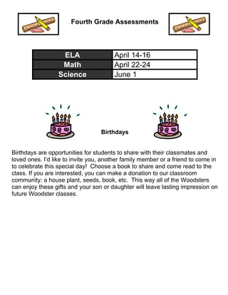 Fourth Grade Assessments 
ELA April 14-16 
Math April 22-24 
Science June 1 
Birthdays 
Birthdays are opportunities for students to share with their classmates and 
loved ones. I’d like to invite you, another family member or a friend to come in 
to celebrate this special day! Choose a book to share and come read to the 
class. If you are interested, you can make a donation to our classroom 
community: a house plant, seeds, book, etc. This way all of the Woodsters 
can enjoy these gifts and your son or daughter will leave lasting impression on 
future Woodster classes. 
