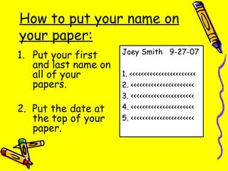 How to put your name on your paper: Put your first and last name on all of your papers. 2.  Put the date at the top of your paper. Joey Smith  9-27-07 1. <<<<<<<<<<<<<<<<<<<<<<< 2. <<<<<<<<<<<<<<<<<<<<<< 3. <<<<<<<<<<<<<<<<<<<<<< 4. <<<<<<<<<<<<<<<<<<<<<< 5. <<<<<<<<<<<<<<<<<<<<<< 