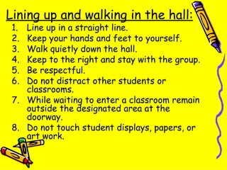 Lining up and walking in the hall: Line up in a straight line. Keep your hands and feet to yourself. Walk quietly down the hall. Keep to the right and stay with the group. Be respectful. Do not distract other students or classrooms. While waiting to enter a classroom remain outside the designated area at the doorway. Do not touch student displays, papers, or art work. 