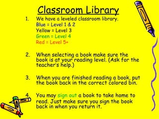 Classroom Library We have a leveled classroom library. Blue = Level 1 & 2 Yellow = Level 3 Green = Level 4 Red = Level 5+ 2.  When selecting a book make sure the book is at your reading level. (Ask for the teacher’s help.) 3.  When you are finished reading a book, put the book back in the correct colored bin. 4. You may  sign out  a book to take home to read. Just make sure you sign the book back in when you return it. 