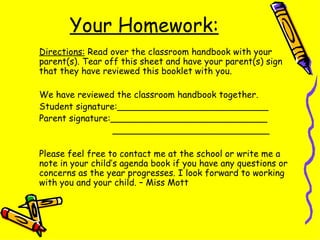 Your Homework: Directions:  Read over the classroom handbook with your parent(s). Tear off this sheet and have your parent(s) sign that they have reviewed this booklet with you. We have reviewed the classroom handbook together. Student signature:___________________________ Parent signature:____________________________   ____________________________ Please feel free to contact me at the school or write me a note in your child’s agenda book if you have any questions or concerns as the year progresses. I look forward to working with you and your child. – Miss Mott 