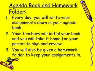 Agenda Book and Homework Folder: Every day, you will write your assignments down in your agenda book. Your teachers will initial your book, and you will take it home for your parent to sign and review. You will also be given a homework folder to keep your assignments in. 
