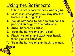 Using the Bathroom: Use the bathroom before class begins. If it is an emergency, you may use the bathroom during class.  You do not need to ask the teacher for permission to go to the bathroom . Knock before you enter. Turn the bathroom sign to red. Flush the toilet and wash your hands when you are finished. Turn the bathroom sign back to green. 