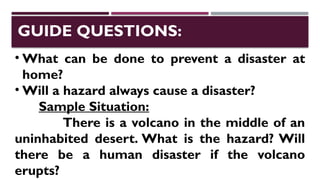 • What can be done to prevent a disaster at
home?
• Will a hazard always cause a disaster?
Sample Situation:
There is a volcano in the middle of an
uninhabited desert. What is the hazard? Will
there be a human disaster if the volcano
erupts?
GUIDE QUESTIONS:
 