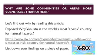 WHY ARE SOME COMMUNITIES OR AREAS MORE
VULNERABLETHAN OTHERS?
Let’s find out why by reading this article:
Exposed:Why Vanuatu is the world's most 'at-risk' country
for natural hazards?
https://www.dw.com/en/exposed-why-vanuatu-is-the-world
s-most-at-risk-country-for-natural-hazards/a-18319825
List down your findings on a piece of paper.
 