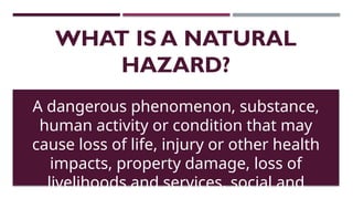 WHAT IS A NATURAL
HAZARD?
A dangerous phenomenon, substance,
human activity or condition that may
cause loss of life, injury or other health
impacts, property damage, loss of
livelihoods and services, social and
 