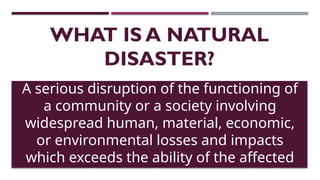 WHAT IS A NATURAL
DISASTER?
A serious disruption of the functioning of
a community or a society involving
widespread human, material, economic,
or environmental losses and impacts
which exceeds the ability of the affected
community or society to cope using its
 