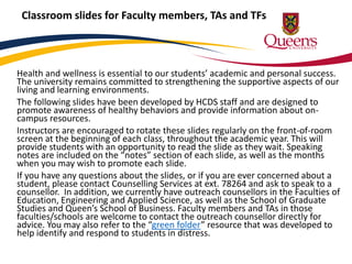 Classroom slides for Faculty members, TAs and TFs 
Health and wellness is essential to our students’ academic and personal success. 
The university remains committed to strengthening the supportive aspects of our 
living and learning environments. 
The following slides have been developed by HCDS staff and are designed to 
promote awareness of healthy behaviors and provide information about on-campus 
resources. 
Instructors are encouraged to rotate these slides regularly on the front-of-room 
screen at the beginning of each class, throughout the academic year. This will 
provide students with an opportunity to read the slide as they wait. Speaking 
notes are included on the “notes” section of each slide, as well as the months 
when you may wish to promote each slide. 
If you have any questions about the slides, or if you are ever concerned about a 
student, please contact Counselling Services at ext. 78264 and ask to speak to a 
counsellor. In addition, we currently have outreach counsellors in the Faculties of 
Education, Engineering and Applied Science, as well as the School of Graduate 
Studies and Queen’s School of Business. Faculty members and TAs in those 
faculties/schools are welcome to contact the outreach counsellor directly for 
advice. You may also refer to the “green folder” resource that was developed to 
help identify and respond to students in distress. 
 