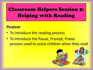 Classroom Helpers Session 2: Helping with Reading Purpose To introduce the reading process To introduce the Pause, Prompt, Praise process used to assist children when they read 