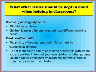 What other issues should be kept in mind when helping in classrooms?Beware of making judgmentsAll children can learn.Children learn at different rates and have different learning needs.Retain confidentialityThe privacy of both parents and children must be    respected at all times.Do not mention the names of children or teachers with whom you are working in front of your own children or other parents. Children can easily be hurt by apparently harmless remarks from their peers or other children.