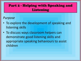 Part 2 - Helping with Speaking and ListeningPurposeTo explore the development of speaking and listening skillsTo discuss ways classroom helpers can demonstrate good listening skills and appropriate speaking behaviours to assist children